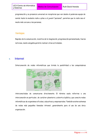  
UCV­Centro de Informática 
y Sistemas 
Medios de Comunicación  Ruth David Heredia 
 
programación y su presencia universal en receptoras que van desde el poderoso equipo de
sonido hasta la modesta radio a pilas o al juvenil "personal", permiten que la radio sea el
medio más cercano a las personas.
Ventajas 
Rapidez de la comunicación, incentiva de la imaginación, programación personalizada, fuerza
noticiosa, medio amigable,permite realizar otras actividades.
4. ​    ​Internet 
Interconexión de redes informáticas que brinda la posiblilidad a las computadoras
interconectadas de comunicarse directamente. El término suele referirse a una
interconexión en particular, de carácter planetario y abierto al público, que conecta redes
informáticas de organismos oficiales, educativos y empresariales. También existen sistemas
de redes más pequeños llamados intranet, generalmente para el uso de una única
organización.
Página­­­­­­­­>4 
 