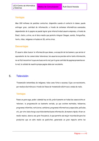  
UCV­Centro de Informática 
y Sistemas 
Medios de Comunicación  Ruth David Heredia 
 
Ventajas 
Mas 260 millones de posibles contactos, disponible cuando el contacto lo desee, puede
entregar gran, cantidad de información, a través de sistemas informáticos avanzados,
dependiendo de la pagina se puede lograr gran interactividad usuario-empresa, a través de
Email, chats y otros, es el único medio que permite integrar Imagen, sonido, fotografías,
texto, vídeo, imágenes virtuales en 3D, entre otros.
Desventajas 
El usuario debe buscar la información que desee, a excepción de los banners, que serian el
equivalente de los comerciales televisivos, los usuarios se pierden entre tanta información,
no es fácil encontrar lo que uno busca en la red, por la gran cantidad de paginas presentes en
la red, la calidad de nuestra propia pagina debe ser excelente.
5.       ​Televisión 
Transmisión instantánea de imágenes, tales como fotos o escenas, fijas o en movimiento,
por medios electrónicos a través de líneas de transmisión eléctricas o ondas de radio.
Ventajas 
Posee un gran auge, poder; además hoy en día, prácticamente en todas las casas existe un
televisor, la programación es bastante variada, ya que existen matinales, teleseries,
programas infantiles, noticiarios, estelares, programas informativos y especiales, películas,
etc, por otro lado otorga a sus televidentes buena información, de manera rápida. Al ser un
medio masivo, abarca una gran frecuencia, la que permite una mejor recordación para los
productos que en este medio se publiciten, generando un gran impacto entre los
Página­­­­­­­­>5 
 