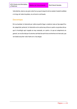  
UCV­Centro de Informática 
y Sistemas 
Medios de Comunicación  Ruth David Heredia 
 
televidentes, abarca una gran cobertura ya que la mayoría de los canales transmite señales
a lo largo de todos los países, en un horario continuado.
Desventajas 
En la actualidad, la televisión por cable se podría llegar a nombrar como un tipo específico
de competidor potencial, la televisión es de costos muy altos en cuanto a su producción ya
que la tecnología aquí ocupada es muy avanzada, en cuanto a lo que es competencia en
general, se ve afectada por la enorme cantidad de sustitutos existentes en el mercado, que
van desde escuchar radio hasta ver a los amigos.
Página­­­­­­­­>6 
 