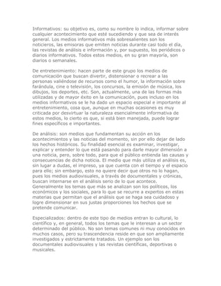 Informativos: su objetivo es, como su nombre lo indica, informar sobre
cualquier acontecimiento que esté sucediendo y que sea de interés
general. Los medios informativos más sobresalientes son los
noticieros, las emisoras que emiten noticias durante casi todo el día,
las revistas de análisis e información y, por supuesto, los periódicos o
diarios informativos. Todos estos medios, en su gran mayoría, son
diarios o semanales.
De entretenimiento: hacen parte de este grupo los medios de
comunicación que buscan divertir, distensionar o recrear a las
personas valiéndose de recursos como el humor, la información sobre
farándula, cine o televisión, los concursos, la emisión de música, los
dibujos, los deportes, etc. Son, actualmente, una de las formas más
utilizadas y de mayor éxito en la comunicación, pues incluso en los
medios informativos se le ha dado un espacio especial e importante al
entretenimiento, cosa que, aunque en muchas ocasiones es muy
criticada por desvirtuar la naturaleza esencialmente informativa de
estos medios, lo cierto es que, si está bien manejada, puede lograr
fines específicos e importantes.
De análisis: son medios que fundamentan su acción en los
acontecimientos y las noticias del momento, sin por ello dejar de lado
los hechos históricos. Su finalidad esencial es examinar, investigar,
explicar y entender lo que está pasando para darle mayor dimensión a
una noticia, pero, sobre todo, para que el público entienda las causas y
consecuencias de dicha noticia. El medio que más utiliza el análisis es,
sin lugar a dudas, el impreso, ya que cuenta con el tiempo y el espacio
para ello; sin embargo, esto no quiere decir que otros no lo hagan,
pues los medios audiovisuales, a través de documentales y crónicas,
buscan internarse en el análisis serio de lo que acontece.
Generalmente los temas que más se analizan son los políticos, los
económicos y los sociales, para lo que se recurre a expertos en estas
materias que permitan que el análisis que se haga sea cuidadoso y
logre dimensionar en sus justas proporciones los hechos que se
pretende comunicar.
Especializados: dentro de este tipo de medios entran lo cultural, lo
científico y, en general, todos los temas que le interesan a un sector
determinado del público. No son temas comunes ni muy conocidos en
muchos casos, pero su trascendencia reside en que son ampliamente
investigados y estrictamente tratados. Un ejemplo son los
documentales audiovisuales y las revistas científicas, deportivas o
musicales.
 