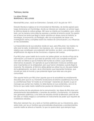 Teóricos y teorías
La aldea Global
MARSHALL MCLUHAN
Marshall McLuhan, nació en Edmonton, Canadá, el 21 de julio de 1911.
Estudió literatura inglesa en la Universidad de Manitoba, de donde egresó para
luego doctorarse en Cambridge, donde se interesó por estudiar, en primer lugar,
la retórica desde la cultura griega. Allí nace su interés por la palabra, pero, sobre
todo, por la manera como ésta se expresa y cambia el entorno social. Su pasión
por el tema fue tanta que llegó a hacer estudios en áreas como la historia, la
sociología, la economía y la fisiología, ello con el propósito de hacer una
investigación seria y completa sobre los medios de comunicación y su influencia
en las sociedades.
La trascendencia de sus estudios reside en que, para McLuhan, los medios no
sólo eran la radio, la televisión, los impresos, etc., sino que eran todos los
objetos que constituyen una extensión del hombre; es decir, una prolongación o
amplificación de alguna de las funciones u órganos del cuerpo.
Fue McLuhan quien habló de la noción de |aldea global, en donde el flujo de la
información y el modo en que ésta se percibe viven una completa revolución.
Con esto se refería a que la historia del mundo es cíclica y que siempre
retornamos al pasado. Un ejemplo es que la televisión involucra sentidos que
eran importantes en la antigüedad, pero que fueron olvidados cuando llegó la
imprenta. No obstante, el término aldea global se utiliza hoy en día para hablar
de la globalización; es decir, de la información que trasciende fronteras, que
circula por todo el mundo y que pretende lograr que éste sea una gran
comunidad.
Otro aporte hecho por McLuhan (aporte que en la actualidad es ampliamente
discutido pero que en su momento revolucionó el entorno académico) fue el de
su archifamosa frase "el medio es el mensaje", haciendo así alusión a que el
mensaje que portan los medios no debe leerse en sus contenidos, sino en la
forma en que cada medio redefine las pautas de interacción humana.
Para muchos de los estudiosos de la comunicación, las ideas de McLuhan son
absolutamente descabelladas y carentes de sentido y fundamento, no obstante
han generado polémica y una serie de estudios donde la televisión pasó de ser
tan sólo un medio mágico a convertirse en instrumento de poder que requiere de
cuidadosos estudios.
McLuhan siempre fue, es y será un hombre polémico por su irreverencia, pero,
sobre todo, por se un hombre que pronosticaba situaciones y acontecimientos
cuando nadie se atrevía a hacerlo, lo que no quiere decir que siempre haya
 