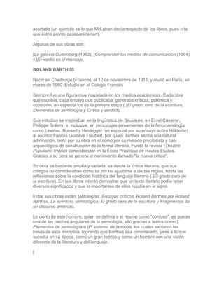 acertado (un ejemplo es lo que McLuhan decía respecto de los libros, pues cría
que éstos pronto desaparecerían).
Algunas de sus obras son:
|La galaxia Gutemberg (1962), |Comprender los medios de comunicación (1964)
y |El medio es el mensaje.
ROLAND BARTHES
Nació en Cherburgo (Francia), el 12 de noviembre de 1915, y murió en París, en
marzo de 1980. Estudió en el Colegio Francés
Siempre fue una figura muy respetada en los medios académicos. Cada obra
que escribía, cada ensayo que publicaba, generaba críticas, polémica y
oposición, en especial los de la primera etapa ( |El grado cero de la escritura,
Elementos de semiología y Crítica y verdad).
Sus estudios se inspiraban en la lingüística de Saussure, en Ernst Cassirer,
Philippe Sollers, e, inclusive, en personajes provenientes de la fenomenología
como Levinas, Husserl y Heidegger (en especial por su ensayo sobre Hölderlin)
al escritor francés Gustave Flaubert, por quien Barthes sentía una natural
admiración, tanto por su obra en sí como por su método preciosista y casi
arqueológico de construcción de la forma literaria. Fundó la revista |Théâtre
Populaire, trabajó como director en la École Practique de Hautes Études.
Gracias a su obra se generó el movimiento llamado "la nueva critica".
Su obra es bastante amplia y variada, va desde la crítica literaria, que sus
colegas no consideraban como tal por no ajustarse a ciertas reglas, hasta las
reflexiones sobre la condición histórica del lenguaje literario ( |El grado cero de
la escritura). En sus libros intentó demostrar que un texto literario podía tener
diversos significados y que lo importantes de ellos residía en el signo.
Entre sus obras están: |Mitologías, Ensayos críticos, Roland Barthes por Roland
Barthes, La aventura semiológica, El grado cero de la escritura y Fragmentos de
un discurso amoroso.
Lo cierto de este hombre, quien se definía a sí mismo como "confuso", es que es
una de las piedras angulares de la semiología, ello gracias a textos como |
Elementos de semiología o |El sistema de la moda, los cuales sentaron las
bases de esta disciplina, logrando que Barthes sea considerado, pese a lo que
sucedía en su época, como un gran teórico y como un hombre con una visión
diferente de la literatura y del lenguaje.
|
 