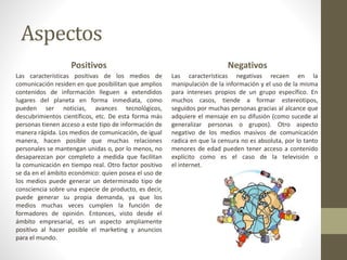Aspectos
Positivos
Las características positivas de los medios de
comunicación residen en que posibilitan que amplios
contenidos de información lleguen a extendidos
lugares del planeta en forma inmediata, como
pueden ser noticias, avances tecnológicos,
descubrimientos científicos, etc. De esta forma más
personas tienen acceso a este tipo de información de
manera rápida. Los medios de comunicación, de igual
manera, hacen posible que muchas relaciones
personales se mantengan unidas o, por lo menos, no
desaparezcan por completo a medida que facilitan
la comunicación en tiempo real. Otro factor positivo
se da en el ámbito económico: quien posea el uso de
los medios puede generar un determinado tipo de
consciencia sobre una especie de producto, es decir,
puede generar su propia demanda, ya que los
medios muchas veces cumplen la función de
formadores de opinión. Entonces, visto desde el
ámbito empresarial, es un aspecto ampliamente
positivo al hacer posible el marketing y anuncios
para el mundo.
Negativos
Las características negativas recaen en la
manipulación de la información y el uso de la misma
para intereses propios de un grupo específico. En
muchos casos, tiende a formar estereotipos,
seguidos por muchas personas gracias al alcance que
adquiere el mensaje en su difusión (como sucede al
generalizar personas o grupos). Otro aspecto
negativo de los medios masivos de comunicación
radica en que la censura no es absoluta, por lo tanto
menores de edad pueden tener acceso a contenido
explícito como es el caso de la televisión o
el internet.
 