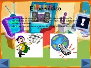 El periódico
Un periódico es un medio de comunicación impreso que permite
informarles a los lectores, con claridad y veracidad, lo que sucede a su
alrededor. Puede ser
diario, semanal, quincenal, mensual, bimestral, semestral, anual, etc.
 