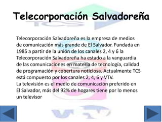 Telecorporación Salvadoreña
Telecorporación Salvadoreña es la empresa de medios
de comunicación más grande de El Salvador. Fundada en
1985 a partir de la unión de los canales 2, 4 y 6 la
Telecorporación Salvadoreña ha estado a la vanguardia
de las comunicaciones en materia de tecnología, calidad
de programación y cobertura noticiosa. Actualmente TCS
está compuesto por los canales 2, 4, 6 y VTV.
La televisión es el medio de comunicación preferido en
El Salvador, más del 92% de hogares tiene por lo menos
un televisor
 