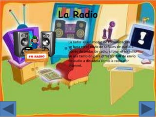 La Radio
La radio es un medio de comunicación que
se basa en el envío de señales de audio a
través de ondas de radio, si bien el término
se usa también para otras formas de envío
de audio a distancia como la radio por
Internet.
 
