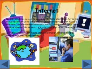 Internet
No es de sorprender, entonces, que, al facilitar tanta información, hoy en día sea
considerado como uno de los principales medios de comunicación masiva y
alternativa. Los medios de comunicación masiva tradicionales, como la prensa
escrita y televisiva, tienen varias características que las hacen diferentes al Internet.
Las redes sociales ayudan mucho a tener información como un medio de
comunicación mediante el internet.
 