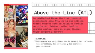 Above the Line (ATL)
EJEMPLOS:
Los medios más utilizados son la televisión, la radio,
los periódicos, las revistas y los carteles
publicitarios.
La publicidad Above the Line, conocida
simplemente como ATL, es la que utiliza
medios masivos como principales canales
de difusión. Debido a ello, implica
grandes costos, pero al mismo tiempo,
mayor llegada y alcance
 