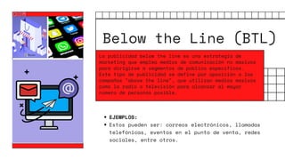 Below the Line (BTL)
EJEMPLOS:
Estos pueden ser: correos electrónicos, llamadas
telefónicas, eventos en el punto de venta, redes
sociales, entre otros.
La publicidad below the line es una estrategia de
marketing que emplea medios de comunicación no masivos
para dirigirse a segmentos de público específicos.
Este tipo de publicidad se define por oposición a las
campañas "above the line", que utilizan medios masivos
como la radio o televisión para alcanzar al mayor
número de personas posible.
 