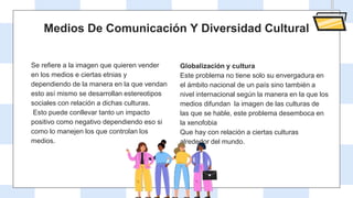 Medios De Comunicación Y Diversidad Cultural
Se refiere a la imagen que quieren vender
en los medios e ciertas etnias y
dependiendo de la manera en la que vendan
esto así mismo se desarrollan estereotipos
sociales con relación a dichas culturas.
Esto puede conllevar tanto un impacto
positivo como negativo dependiendo eso si
como lo manejen los que controlan los
medios.
Globalización y cultura
Este problema no tiene solo su envergadura en
el ámbito nacional de un país sino también a
nivel internacional según la manera en la que los
medios difundan la imagen de las culturas de
las que se hable, este problema desemboca en
la xenofobia
Que hay con relación a ciertas culturas
alrededor del mundo.
 