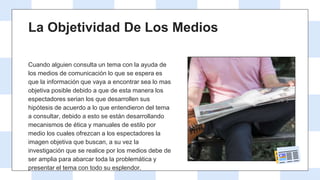 Cuando alguien consulta un tema con la ayuda de
los medios de comunicación lo que se espera es
que la información que vaya a encontrar sea lo mas
objetiva posible debido a que de esta manera los
espectadores serian los que desarrollen sus
hipótesis de acuerdo a lo que entendieron del tema
a consultar, debido a esto se están desarrollando
mecanismos de ética y manuales de estilo por
medio los cuales ofrezcan a los espectadores la
imagen objetiva que buscan, a su vez la
investigación que se realice por los medios debe de
ser amplia para abarcar toda la problemática y
presentar el tema con todo su esplendor.
La Objetividad De Los Medios
 