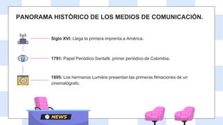 PANORAMA HISTÒRICO DE LOS MEDIOS DE COMUNICACIÒN.
Siglo XVI: Llega la primera imprenta a América.
1791: Papel Periódico Santafé, primer periódico de Colombia.
1895: Los hermanos Lumière presentan las primeras filmaciones de un
cinematògrafo.
 