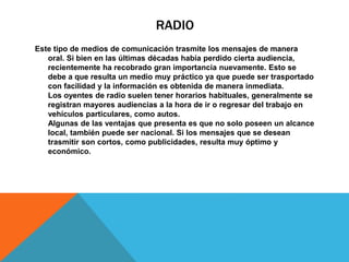RADIO
Este tipo de medios de comunicación trasmite los mensajes de manera
oral. Si bien en las últimas décadas había perdido cierta audiencia,
recientemente ha recobrado gran importancia nuevamente. Esto se
debe a que resulta un medio muy práctico ya que puede ser trasportado
con facilidad y la información es obtenida de manera inmediata.
Los oyentes de radio suelen tener horarios habituales, generalmente se
registran mayores audiencias a la hora de ir o regresar del trabajo en
vehículos particulares, como autos.
Algunas de las ventajas que presenta es que no solo poseen un alcance
local, también puede ser nacional. Si los mensajes que se desean
trasmitir son cortos, como publicidades, resulta muy óptimo y
económico.
 