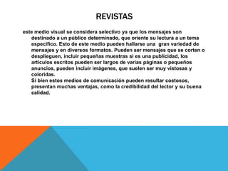 REVISTAS
este medio visual se considera selectivo ya que los mensajes son
destinado a un público determinado, que oriente su lectura a un tema
específico. Esto de este medio pueden hallarse una gran variedad de
mensajes y en diversos formatos. Pueden ser mensajes que se corten o
desplieguen, incluir pequeñas muestras si es una publicidad, los
artículos escritos pueden ser largos de varias páginas o pequeños
anuncios, pueden incluir imágenes, que suelen ser muy vistosas y
coloridas.
Si bien estos medios de comunicación pueden resultar costosos,
presentan muchas ventajas, como la credibilidad del lector y su buena
calidad.
 