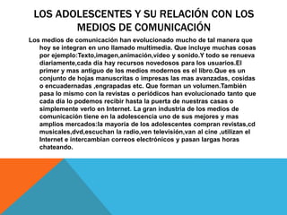 LOS ADOLESCENTES Y SU RELACIÓN CON LOS
MEDIOS DE COMUNICACIÓN
Los medios de comunicación han evolucionado mucho de tal manera que
hoy se integran en uno llamado multimedia. Que incluye muchas cosas
por ejemplo:Texto,imagen,animación,vídeo y sonido.Y todo se renueva
diariamente,cada día hay recursos novedosos para los usuarios.El
primer y mas antiguo de los medios modernos es el libro.Que es un
conjunto de hojas manuscritas o impresas las mas avanzadas, cosidas
o encuadernadas ,engrapadas etc. Que forman un volumen.También
pasa lo mismo con la revistas o periódicos han evolucionado tanto que
cada día lo podemos recibir hasta la puerta de nuestras casas o
simplemente verlo en Internet. La gran industria de los medios de
comunicación tiene en la adolescencia uno de sus mejores y mas
amplios mercados:la mayoría de los adolescentes compran revistas,cd
musicales,dvd,escuchan la radio,ven televisión,van al cine ,utilizan el
Internet e intercambian correos electrónicos y pasan largas horas
chateando.
 
