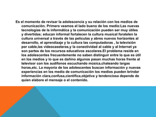 Es el momento de revisar la adolescencia y su relación con los medios de
comunicación. Primero veamos el lado bueno de los medio:Las nuevas
tecnologías de la informática y la comunicación pueden ser muy útiles
y divertidas; educan informal fortalecen la cultura musical foratelen la
cultura universal a través de las películas y abres nuevos horizontes al
desarrollo, el aprendizaje y la cultura las computadoras , la televisión
por cable,las videocaseteras,y la conectividad al cable y al Internet ya
son partes de los recursos educativos escolares.El problema reside en
los adolescentes frecuentemente no saben distinguir entre lo que es útil
en los medios y lo que es dañino algunos pasan muchas horas frente al
televisor con los audífonos escuchando música,chateando largas
horas,etc. La mayoría de los adolescentes buscan información y nuevas
experiencias en los medio de comunicación los medios pueden brindar
información clara,confusa,científica,objetiva y tendenciosa depende de
quien elabore el mensaje o el contenido.
 
