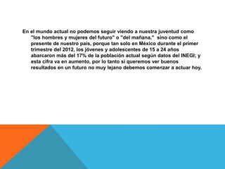En el mundo actual no podemos seguir viendo a nuestra juventud como
"los hombres y mujeres del futuro" o "del mañana," sino como el
presente de nuestro país, porque tan solo en México durante el primer
trimestre del 2012, los jóvenes y adolescentes de 15 a 24 años
abarcaron más del 17% de la población actual según datos del INEGI; y
esta cifra va en aumento, por lo tanto si queremos ver buenos
resultados en un futuro no muy lejano debemos comenzar a actuar hoy.
 