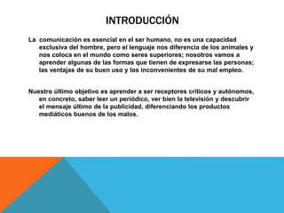 INTRODUCCIÓN
La comunicación es esencial en el ser humano, no es una capacidad
exclusiva del hombre, pero el lenguaje nos diferencia de los animales y
nos coloca en el mundo como seres superiores; nosotros vamos a
aprender algunas de las formas que tienen de expresarse las personas;
las ventajas de su buen uso y los inconvenientes de su mal empleo.
Nuestro último objetivo es aprender a ser receptores críticos y autónomos,
en concreto, saber leer un periódico, ver bien la televisión y descubrir
el mensaje último de la publicidad, diferenciando los productos
mediáticos buenos de los malos.
 