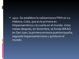 1922. Se establece la radioemisora PWX en La Habana, Cuba, que es la primera en Hispanoamérica y la cuarta en el mundo. Unos meses después, en diciembre, se funda WKAQ en San Juan, la primera emisora puertorriqueña, segunda hispanoamericana y quinta en el mundo. 