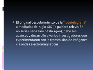 El original descubrimiento de la  "fototelegrafía"  a mediados del siglo XIX (la palabra televisión no sería usada sino hasta 1900), debe sus avances y desarrollo a varios investigadores que experimentaron con la transmisión de imágenes vía ondas   electromagnéticas  