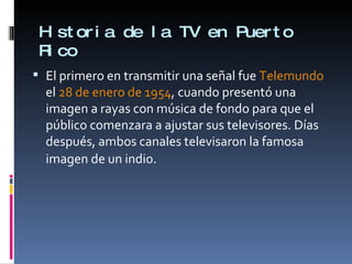 Historia de la TV en Puerto Rico El primero en transmitir una señal fue  Telemundo  el  28 de enero de 1954 , cuando presentó una imagen a rayas con música de fondo para que el público comenzara a ajustar sus televisores. Días después, ambos canales televisaron la famosa imagen de un indio.   