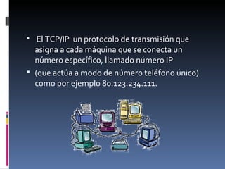 El TCP/IP  un protocolo de transmisión que asigna a cada máquina que se conecta un número específico, llamado número IP  (que actúa a modo de número teléfono único) como por ejemplo 80.123.234.111. 