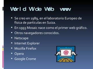 World Wide Web  www Se creo en 1989, en el laboratorio Europeo de física de partículas en Suiza. En 1993 Mosaic nace como el primer web gráfico. Otros navegadores conocidos. Netscape Internet Explorer Mozilla Firefox  Opera Google Crome 