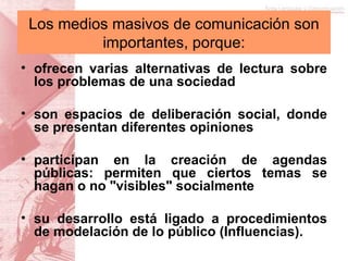 ofrecen varias alternativas de lectura sobre los problemas de una sociedad son espacios de deliberación social, donde se presentan diferentes opiniones participan en la creación de agendas públicas: permiten que ciertos temas se hagan o no "visibles" socialmente su desarrollo está ligado a procedimientos de modelación de lo público (Influencias). Los medios masivos de comunicación son importantes, porque: 