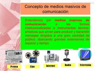 Entendemos por  medios masivos de comunicación  a las formas institucionalizadas o instrumentos técnico-artísticos que sirven para producir y transmitir mensajes dirigidos a una gran cantidad de público, abarcando grandes extensiones de espacio y tiempo. Concepto de medios masivos de comunicación Prensa Cine Internet Radio Televisión 