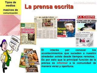 Tipos de medios masivos de   comunicación El interés por conocer los acontecimientos que suceden a nuestro alrededor existe desde tiempos remotos.  Es por esto que la principal función de la prensa es  informar  a la comunidad de manera veraz y oportuna . La prensa escrita 