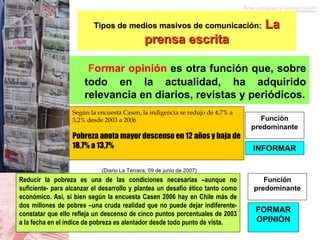   F ormar opinión  es otra función que, sobre todo en la actualidad, ha adquirido relevancia en diarios, revistas y periódicos. Tipos de medios masivos de comunicación:   La prensa escrita Según la encuesta Casen, la indigencia se redujo de 4,7% a 3,2% desde 2003 a 2006 Pobreza anota mayor descenso en 12 años y baja de 18,7% a 13,7% Reducir la pobreza es una de las condiciones necesarias –aunque no suficiente- para alcanzar el desarrollo y plantea un desafío ético tanto como económico. Así, si bien según la encuesta Casen 2006 hay en Chile más de dos millones de pobres –una cruda realidad que no puede dejar indiferente- constatar que ello refleja un descenso de cinco puntos porcentuales de 2003 a la fecha en el índice de pobreza es alentador desde todo punto de vista. Función predominante INFORMAR FORMAR OPINIÓN Función predominante (Diario La Tercera, 09 de junio de 2007) 