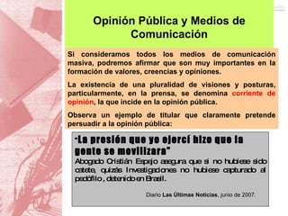 Opinión Pública y Medios de Comunicación “ La presión que yo ejercí hizo que la gente se movilizara” Abogado Cristián Espejo asegura que si no hubiese sido catete, quizás Investigaciones no hubiese capturado al pedófilo , detenido en Brasil. Diario  Las Últimas Noticias , junio de 2007.  Si consideramos todos los medios de comunicación masiva, podremos afirmar que son muy importantes en la formación de valores, creencias y opiniones.   La existencia de una pluralidad de visiones y posturas, particularmente, en la prensa, se denomina  corriente de opinión , la que incide en la opinión pública.  Observa un ejemplo de titular que claramente pretende persuadir a la opinión pública: 