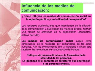 ¿Cómo influyen los medios de comunicación social en la opinión pública y en la libertad de expresión? Los recursos audiovisuales que intervienen en la difusión de la comunicación y que llegan de manera directa,  forman una matriz de identidad en el espectador  (conductas, estilos de vida). Los  medios de comunicación social   surgen como consecuencia de la necesidad por comunicarse de los seres humanos. Han ido evolucionando con la tecnología y sirven para satisfacer las necesidades de comunicación del hombre.  Influyen de manera directa en la formación de la identidad de las personas.  La identidad es el conjunto de caracteres que diferencian a las personas entre sí. Influencia de los medios de comunicación: 