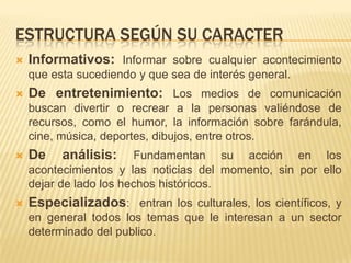 ESTRUCTURA SEGÚN SU CARACTER


Informativos: Informar sobre cualquier acontecimiento
que esta sucediendo y que sea de interés general.



De entretenimiento: Los medios de comunicación
buscan divertir o recrear a la personas valiéndose de
recursos, como el humor, la información sobre farándula,
cine, música, deportes, dibujos, entre otros.



De

análisis:



Especializados: entran los culturales, los científicos, y

Fundamentan su acción en los
acontecimientos y las noticias del momento, sin por ello
dejar de lado los hechos históricos.
en general todos los temas que le interesan a un sector
determinado del publico.

 