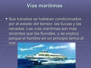 Vías marítimas  Sus tránsitos se hallaban condicionados por el estado del tiempo: las lluvias y las nevadas. Las vías marítimas son más recientes que las fluviales, y se explica porque el hombre en un principio temía al mar.  