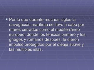 Por lo que durante muchos siglos la navegación marítima se llevó a cabo por mares cerrados como el mediterráneo europeo, donde los fenicios primero y los griegos y romanos después, le dieron impulso protegidos por el oleaje suave y las múltiples islas. 