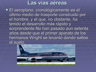 Las vías aéreas  El aeroplano, cronológicamente es el último medio de trasporte construido por el hombre, y el que, no obstante, ha tenido el desarrollo más rápido y sorprendente.No han pasado aun setenta años desde que el primer aparato de los hermanos Wright se levantó dando saltos al suelo. 