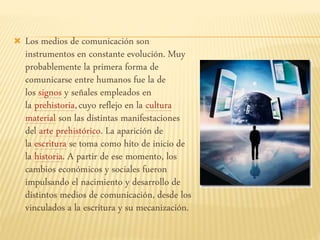  Los medios de comunicación son
instrumentos en constante evolución. Muy
probablemente la primera forma de
comunicarse entre humanos fue la de
los signos y señales empleados en
la prehistoria,cuyo reflejo en la cultura
material son las distintas manifestaciones
del arte prehistórico. La aparición de
la escritura se toma como hito de inicio de
la historia. A partir de ese momento, los
cambios económicos y sociales fueron
impulsando el nacimiento y desarrollo de
distintos medios de comunicación, desde los
vinculados a la escritura y su mecanización.
 