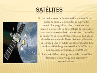 SATÉLITES
 Las limitaciones de la transmisión a través de las
ondas de radio y la necesidad de superar los
obstáculos geográficos, tales como montañas,
llevaron al desarrollo de la tecnología de los satélites
como medio de transmisión de mensajes. Un satélite
es un cuerpo que gira alrededor de otro. La Luna es
el satélite natural de la Tierra. Además, el hombre
ha logrado poner en órbita satélites artificiales. Los
satélites artificiales giran alrededor de la Tierra a
una distancia aproximada de 35.000 km
 En la actualidad, existe gran cantidad de satélites
destinados a la investigación, espionaje y
comunicaciones.
 