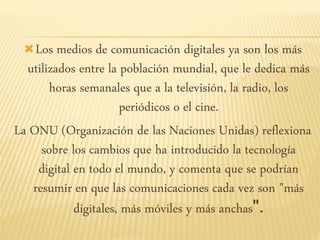 Los medios de comunicación digitales ya son los más
utilizados entre la población mundial, que le dedica más
horas semanales que a la televisión, la radio, los
periódicos o el cine.
La ONU (Organización de las Naciones Unidas) reflexiona
sobre los cambios que ha introducido la tecnología
digital en todo el mundo, y comenta que se podrían
resumir en que las comunicaciones cada vez son "más
digitales, más móviles y más anchas".
 