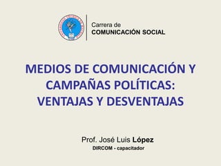 Carrera de
COMUNICACIÓN SOCIAL
MEDIOS DE COMUNICACIÓN Y
CAMPAÑAS POLÍTICAS:
VENTAJAS Y DESVENTAJAS
Prof. José Luis López
DIRCOM - capacitador
 