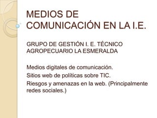 MEDIOS DE
COMUNICACIÓN EN LA I.E.
GRUPO DE GESTIÓN I. E. TÉCNICO
AGROPECUARIO LA ESMERALDA
Medios digitales de comunicación.
Sitios web de políticas sobre TIC.
Riesgos y amenazas en la web. (Principalmente
redes sociales.)

 
