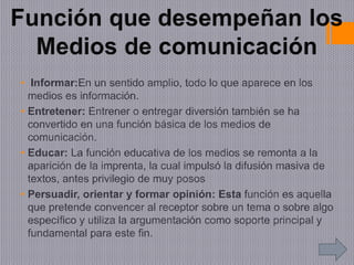 • Informar:En un sentido amplio, todo lo que aparece en los
medios es información.
• Entretener: Entrener o entregar diversión también se ha
convertido en una función básica de los medios de
comunicación.
• Educar: La función educativa de los medios se remonta a la
aparición de la imprenta, la cual impulsó la difusión masiva de
textos, antes privilegio de muy posos
• Persuadir, orientar y formar opinión: Esta función es aquella
que pretende convencer al receptor sobre un tema o sobre algo
específico y utiliza la argumentación como soporte principal y
fundamental para este fin.
 