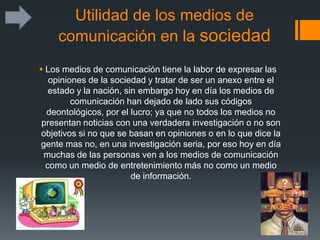 Utilidad de los medios de
comunicación en la sociedad
 Los medios de comunicación tiene la labor de expresar las
opiniones de la sociedad y tratar de ser un anexo entre el
estado y la nación, sin embargo hoy en día los medios de
comunicación han dejado de lado sus códigos
deontológicos, por el lucro; ya que no todos los medios no
presentan noticias con una verdadera investigación o no son
objetivos si no que se basan en opiniones o en lo que dice la
gente mas no, en una investigación seria, por eso hoy en día
muchas de las personas ven a los medios de comunicación
como un medio de entretenimiento más no como un medio
de información.
 