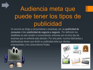 Audiencia meta que
puede tener los tipos de
publicidad
Un anuncio se dirige a consumidores o empresas, así, es publicidad de
consumo o bien publicidad de negocio a negocio . Por definición los
detallistas se solo venden a consumidores; entonces son el único tipo de
empresa que no enfrenta esta decisión. Por otra parte, muchos fabricantes y
distribuidores tienen que dividir su publicidad entre sus clientes
empresariales y los consumidores finales.
 