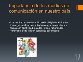 Importancia de los medios de
comunicación en nuestro país.
 Los medios de comunicación están obligados a informar,
investigar, analizar, trazar horizontes y a desarrollar sus
tareas con objetividad, equidad, ética y racionalidad,
consciente de la función social que desempeña.
 