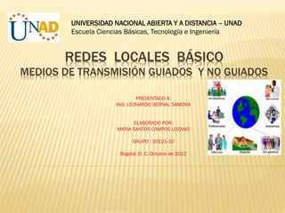 UNIVERSIDAD NACIONAL ABIERTA Y A DISTANCIA – UNAD
        Escuela Ciencias Básicas, Tecnología e Ingeniería


       REDES LOCALES BÁSICO
MEDIOS DE TRANSMISIÓN GUIADOS Y NO GUIADOS

                            PRESENTADO A:
                    ING: LEONARDO BERNAL SAMORA


                           ELABORADO POR:
                     MARIA SANTOS CAMPOS LOZANO

                           GRUPO : 30121-10

                      Bogotá; D. C. Octubre de 2012
 