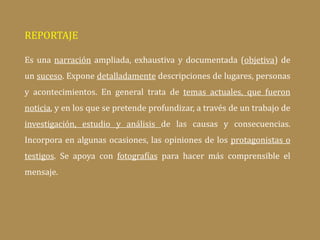 REPORTAJE
Es una narración ampliada, exhaustiva y documentada (objetiva) de
un suceso. Expone detalladamente descripciones de lugares, personas
y acontecimientos. En general trata de temas actuales, que fueron
noticia, y en los que se pretende profundizar, a través de un trabajo de
investigación, estudio y análisis de las causas y consecuencias.
Incorpora en algunas ocasiones, las opiniones de los protagonistas o
testigos. Se apoya con fotografías para hacer más comprensible el
mensaje.
 