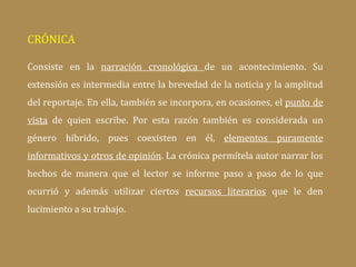 CRÓNICA
Consiste en la narración cronológica de un acontecimiento. Su
extensión es intermedia entre la brevedad de la noticia y la amplitud
del reportaje. En ella, también se incorpora, en ocasiones, el punto de
vista de quien escribe. Por esta razón también es considerada un
género híbrido, pues coexisten en él, elementos puramente
informativos y otros de opinión. La crónica permítela autor narrar los
hechos de manera que el lector se informe paso a paso de lo que
ocurrió y además utilizar ciertos recursos literarios que le den
lucimiento a su trabajo.
 