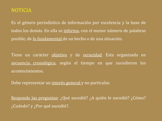 NOTICIA
Es el género periodístico de información por excelencia y la base de
todos los demás. En ella se informa, con el menor número de palabras
posible, de lo fundamental de un hecho o de una situación.
Tiene un carácter objetivo y de veracidad. Esta organizada en
secuencia cronológica, según el tiempo en que sucedieron los
acontecimientos.
Debe representar un interés general y no particular.
Responde las preguntas: ¿Qué sucedió? ¿A quién le sucedió? ¿Cómo?
¿Cuándo? y ¿Por qué sucedió?.
 